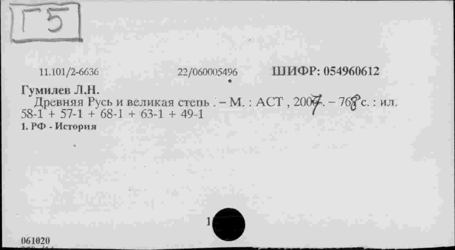 ﻿11.101/2-6636	22/060005496 ШИФР: 054960612
Гумилев Л.Н.
Древняя Русь и великая степь . - М. : ACT , 200ЙА. - 76/?с. : ил. 58-1 + 57-1 + 68-1 + 63-1 + 49-1	1
1. РФ - История
061020